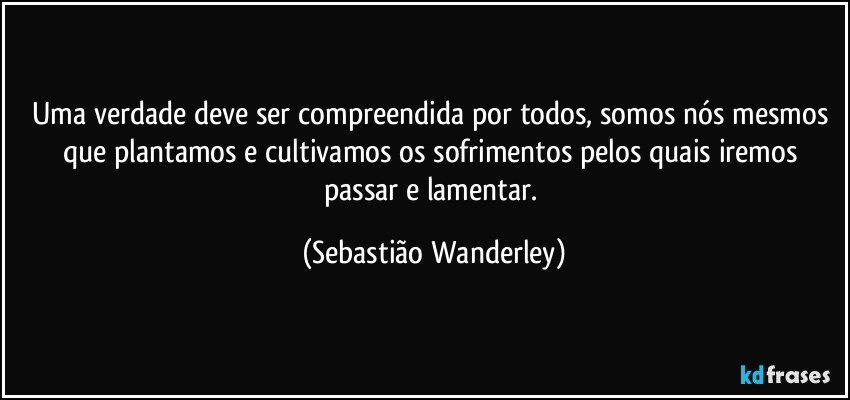 Uma verdade deve ser compreendida por todos, somos nós mesmos que plantamos e cultivamos os sofrimentos pelos quais iremos passar e lamentar. (Sebastião Wanderley)