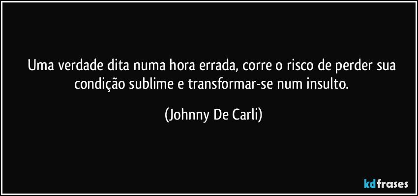 Uma verdade dita numa hora errada, corre o risco de perder sua condição sublime e transformar-se num insulto. (Johnny De Carli)