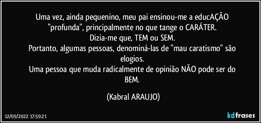 Uma vez, ainda pequenino, meu pai ensinou-me a educAÇÃO "profunda", principalmente no que tange o CARÁTER. 
Dizia-me que, TEM ou SEM. 
Portanto, algumas pessoas, denominá-las de "mau caratismo" são elogios. 
Uma pessoa que muda radicalmente de opinião NÃO pode ser do BEM. (KABRAL ARAUJO)