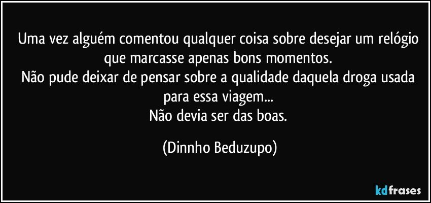 Uma vez alguém comentou qualquer coisa sobre desejar um relógio que marcasse apenas bons momentos. 
Não pude deixar de pensar sobre a qualidade daquela droga usada para essa viagem... 
Não devia ser das boas. (Dinnho Beduzupo)