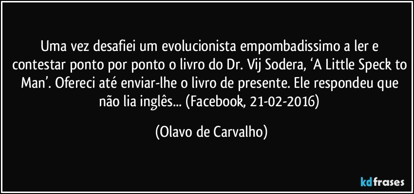 Uma vez desafiei um evolucionista empombadissimo a ler e contestar ponto por ponto o livro do Dr. Vij Sodera, ‘A Little Speck to Man’. Ofereci até enviar-lhe o livro de presente. Ele respondeu que não lia inglês... (Facebook, 21-02-2016) (Olavo de Carvalho)