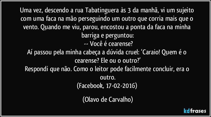 Uma vez, descendo a rua Tabatinguera às 3 da manhã, vi um sujeito com uma faca na mão perseguindo um outro que corria mais que o vento. Quando me viu, parou, encostou a ponta da faca na minha barriga e perguntou:
 -- Você é cearense?
Aí passou pela minha cabeça a dúvida cruel: ‘Caraio! Quem é o cearense? Ele ou o outro?’
Respondi que não. Como o leitor pode facilmente concluir, era o outro.
(Facebook, 17-02-2016) (Olavo de Carvalho)