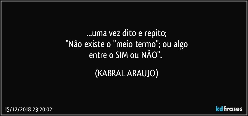 ...uma vez dito e repito;
"Não existe o "meio termo"; ou algo
entre o SIM ou NÃO". (KABRAL ARAUJO)