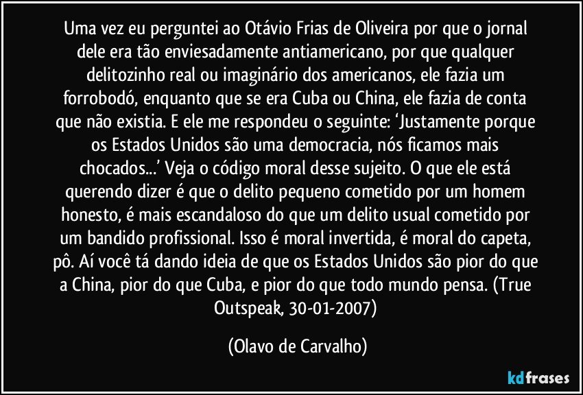 Uma vez eu perguntei ao Otávio Frias de Oliveira por que o jornal dele era tão enviesadamente antiamericano, por que qualquer delitozinho real ou imaginário dos americanos, ele fazia um forrobodó, enquanto que se era Cuba ou China, ele fazia de conta que não existia. E ele me respondeu o seguinte: ‘Justamente porque os Estados Unidos são uma democracia, nós ficamos mais chocados...’ Veja o código moral desse sujeito. O que ele está querendo dizer é que o delito pequeno cometido por um homem honesto, é mais escandaloso do que um delito usual cometido por um bandido profissional. Isso é moral invertida, é moral do capeta, pô. Aí você tá dando ideia de que os Estados Unidos são pior do que a China, pior do que Cuba, e pior do que todo mundo pensa. (True Outspeak, 30-01-2007) (Olavo de Carvalho)