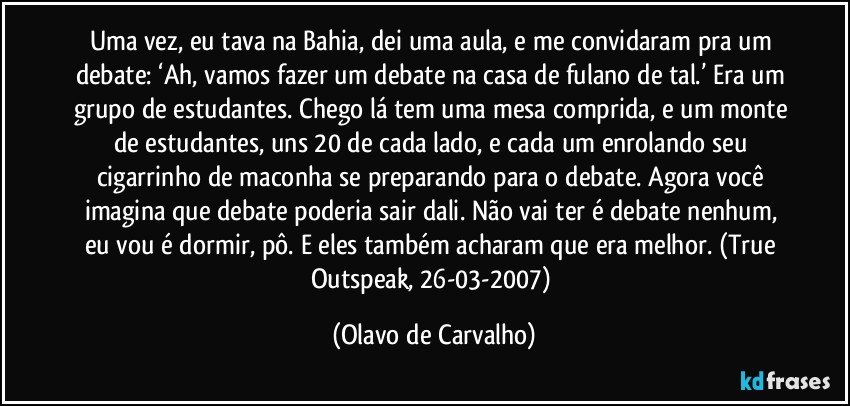 Uma vez, eu tava na Bahia, dei uma aula, e me convidaram pra um debate: ‘Ah, vamos fazer um debate na casa de fulano de tal.’ Era um grupo de estudantes. Chego lá tem uma mesa comprida, e um monte de estudantes, uns 20 de cada lado, e cada um enrolando seu cigarrinho de maconha se preparando para o debate. Agora você imagina que debate poderia sair dali. Não vai ter é debate nenhum, eu vou é dormir, pô. E eles também acharam que era melhor. (True Outspeak, 26-03-2007) (Olavo de Carvalho)