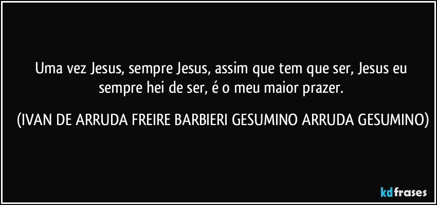 Uma vez Jesus, sempre Jesus, assim que tem que ser, Jesus eu sempre hei de ser, é o meu maior prazer. (IVAN DE ARRUDA FREIRE BARBIERI GESUMINO ARRUDA GESUMINO)
