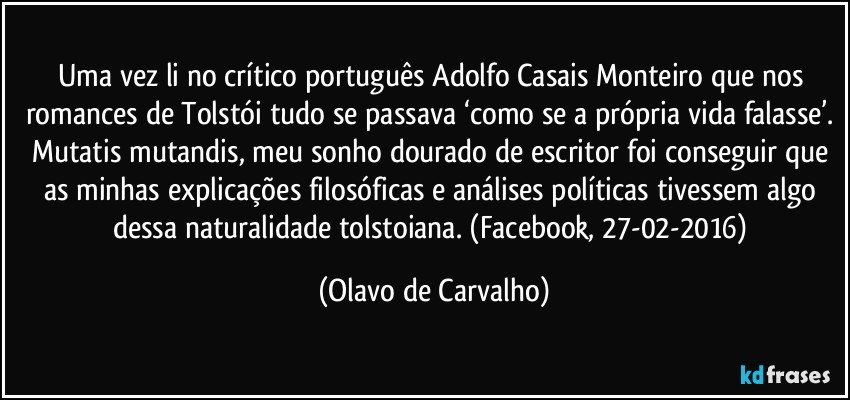 Uma vez li no crítico português Adolfo Casais Monteiro que nos romances de Tolstói tudo se passava ‘como se a própria vida falasse’. Mutatis mutandis, meu sonho dourado de escritor foi conseguir que as minhas explicações filosóficas e análises políticas tivessem algo dessa naturalidade tolstoiana. (Facebook, 27-02-2016) (Olavo de Carvalho)