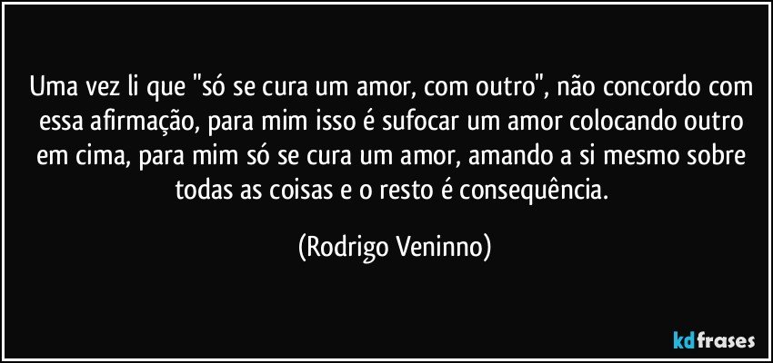 Uma vez li que "só se cura um amor, com outro", não concordo com essa afirmação, para mim isso é sufocar um amor colocando outro em cima, para mim só se cura um amor, amando a si mesmo sobre todas as coisas e o resto é consequência. (Rodrigo Veninno)