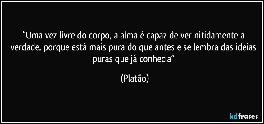 “Uma vez livre do corpo, a alma é capaz de ver nitidamente a verdade, porque está mais pura do que antes e se lembra das ideias puras que já conhecia” (Platão)