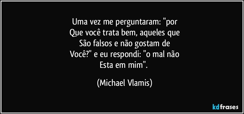 Uma vez me perguntaram: "por
Que você trata bem, aqueles que
São falsos e não gostam de
Você?" e eu respondi: "o mal não
Esta em mim". (Michael Vlamis)