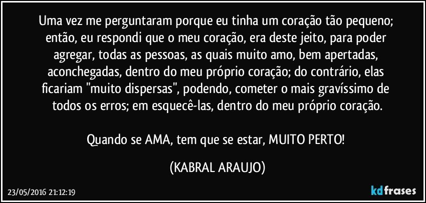 Uma vez me perguntaram porque eu tinha um coração tão pequeno; então, eu respondi que o meu coração, era deste jeito, para poder agregar, todas as pessoas, as quais muito amo, bem apertadas, aconchegadas, dentro do meu próprio coração; do contrário, elas ficariam "muito dispersas", podendo, cometer o mais gravíssimo de todos os erros; em esquecê-las, dentro do meu próprio coração.

Quando se AMA, tem que se estar, MUITO PERTO! (KABRAL ARAUJO)
