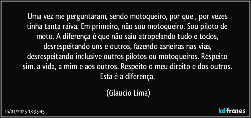 Uma vez me perguntaram, sendo motoqueiro, por que , por vezes tinha tanta raiva. Em primeiro, não sou motoqueiro. Sou piloto de moto. A diferença é que não saiu atropelando tudo e todos, desrespeitando uns e outros, fazendo asneiras nas vias, desrespeitando inclusive outros pilotos ou motoqueiros. Respeito sim, a vida, a mim e aos outros. Respeito o meu direito e dos outros. Esta é a diferença. (Glaucio Lima)