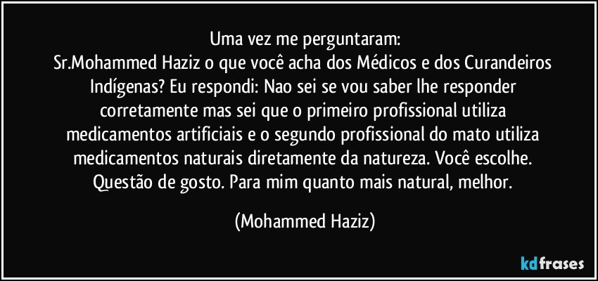 Uma vez me perguntaram:
Sr.Mohammed Haziz o que você acha dos Médicos e dos Curandeiros Indígenas?  Eu respondi: Nao sei se vou saber lhe responder corretamente mas sei que o primeiro profissional utiliza medicamentos artificiais e o segundo profissional do mato utiliza medicamentos naturais diretamente da natureza. Você escolhe. Questão de gosto. Para mim quanto mais natural, melhor. (Mohammed Haziz)