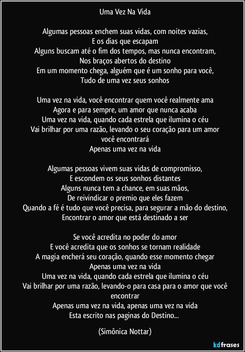 Uma Vez Na Vida

Algumas pessoas enchem suas vidas, com noites vazias,
E os dias que escapam
Alguns buscam até o fim dos tempos, mas nunca encontram,
Nos braços abertos do destino
Em um momento chega, alguém que é um sonho para você,
Tudo de uma vez seus sonhos

Uma vez na vida, você encontrar quem você realmente ama
Agora e para sempre, um amor que nunca acaba
Uma vez na vida, quando cada estrela que ilumina o céu
Vai brilhar por uma razão, levando o seu coração para um amor
você encontrará
Apenas uma vez na vida

Algumas pessoas vivem suas vidas de compromisso,
E escondem os seus sonhos distantes
Alguns nunca tem a chance, em suas mãos,
De reivindicar o premio que eles fazem
Quando a fé é tudo que você precisa, para segurar a mão do destino,
Encontrar o amor que está destinado a ser

Se você acredita no poder do amor
E você acredita que os sonhos se tornam realidade
A magia encherá seu coração, quando esse momento chegar
Apenas uma vez na vida
Uma vez na vida, quando cada estrela que ilumina o céu
Vai brilhar por uma razão, levando-o para casa para o amor que você
encontrar
Apenas uma vez na vida, apenas uma vez na vida
Esta escrito nas paginas do Destino... (Simônica Nottar)