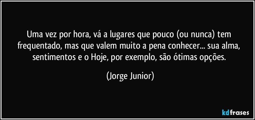 Uma vez por hora, vá a lugares que pouco (ou nunca) tem frequentado, mas que valem muito a pena conhecer... sua alma, sentimentos e o Hoje, por exemplo, são ótimas opções. (Jorge Junior)