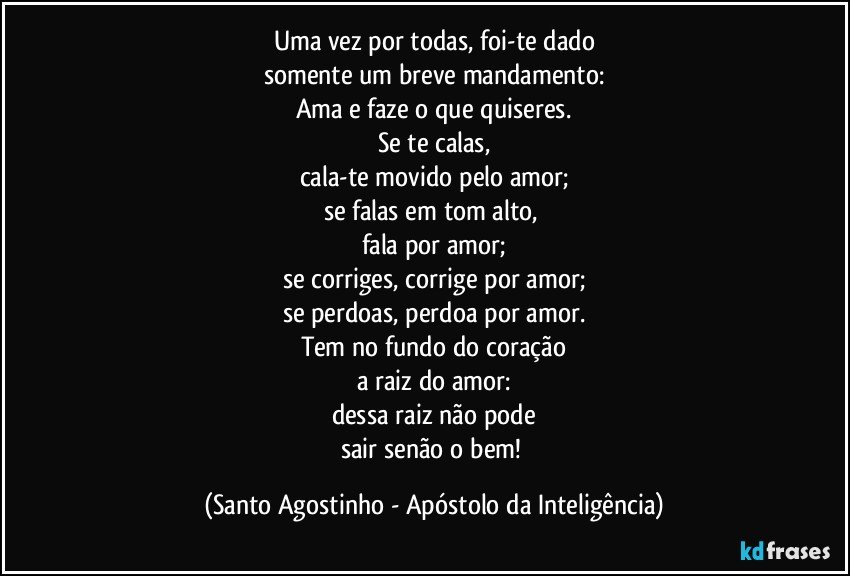 Uma vez por todas, foi-te dado
somente um breve mandamento:
Ama e faze o que quiseres.
Se te calas,
cala-te movido pelo amor;
se falas em tom alto, 
fala por amor;
se corriges, corrige por amor;
se perdoas, perdoa por amor.
Tem no fundo do coração
a raiz do amor:
dessa raiz não pode
sair senão o bem! (Santo Agostinho - Apóstolo da Inteligência)