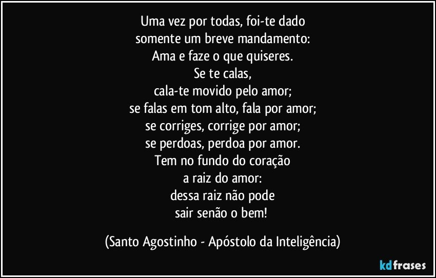 Uma vez por todas, foi-te dado
somente um breve mandamento:
Ama e faze o que quiseres.
Se te calas,
cala-te movido pelo amor;
se falas em tom alto, fala por amor;
se corriges, corrige por amor;
se perdoas, perdoa por amor.
Tem no fundo do coração
a raiz do amor:
dessa raiz não pode
sair senão o bem! (Santo Agostinho - Apóstolo da Inteligência)