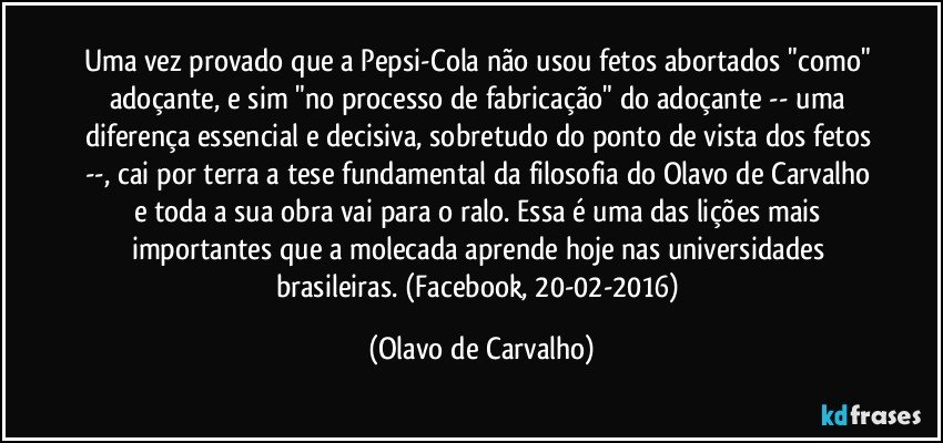 Uma vez provado que a Pepsi-Cola não usou fetos abortados "como" adoçante, e sim "no processo de fabricação" do adoçante -- uma diferença essencial e decisiva, sobretudo do ponto de vista dos fetos --, cai por terra a tese fundamental da filosofia do Olavo de Carvalho e toda a sua obra vai para o ralo. Essa é uma das lições mais importantes que a molecada aprende hoje nas universidades brasileiras. (Facebook, 20-02-2016) (Olavo de Carvalho)