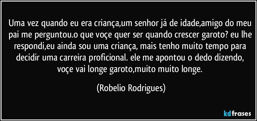 uma vez quando eu era criança,um senhor já de idade,amigo do meu pai me perguntou.o que voçe quer ser quando crescer garoto? eu lhe respondi,eu ainda sou uma criança, mais tenho muito tempo para decidir uma carreira proficional. ele me apontou  o dedo dizendo, voçe vai longe garoto,muito muito  longe. (Robelio Rodrigues)