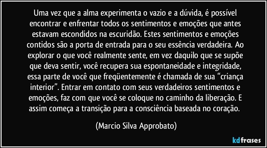 Uma vez que a alma experimenta o vazio e a dúvida, é possível encontrar e enfrentar todos os sentimentos e emoções que antes estavam escondidos na escuridão. Estes sentimentos e emoções contidos são a porta de entrada para o seu essência verdadeira. Ao explorar o que você realmente sente, em vez daquilo que se supõe que deva sentir, você recupera sua espontaneidade e integridade, essa parte de você que freqüentemente é chamada de sua “criança interior”. Entrar em contato com seus verdadeiros sentimentos e emoções, faz com que você se coloque no caminho da liberação. E assim começa a transição para a consciência baseada no coração.  (Marcio Silva Approbato)