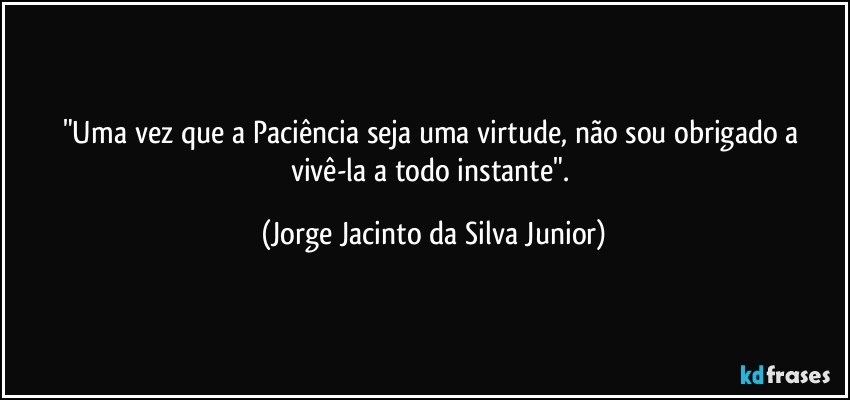 "Uma vez que a Paciência seja uma virtude, não sou obrigado a vivê-la a todo instante". (Jorge Jacinto da Silva Junior)