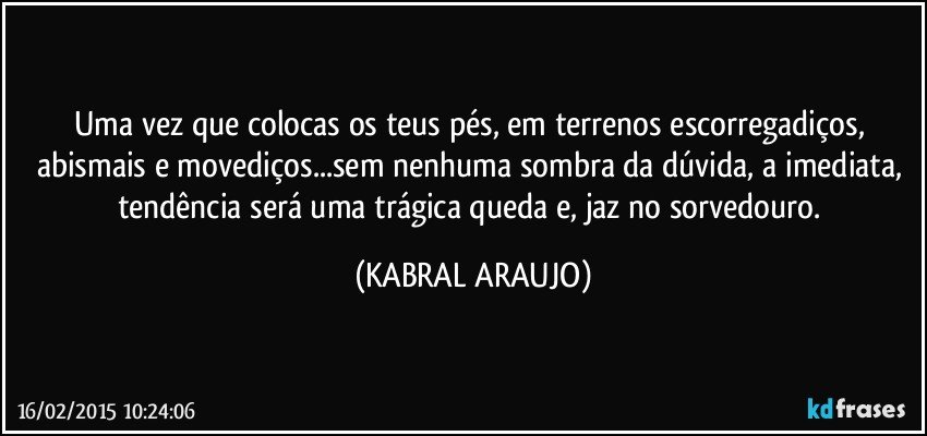 Uma vez que colocas os teus pés, em terrenos escorregadiços, abismais e movediços...sem nenhuma sombra da dúvida, a imediata, tendência será uma trágica queda e, jaz no sorvedouro. (KABRAL ARAUJO)