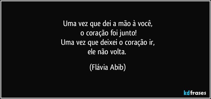 Uma vez que dei a mão à você,
 o coração foi junto!
Uma vez que deixei o coração ir,
ele não volta. (Flávia Abib)