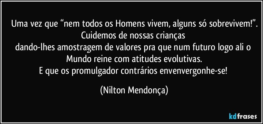 Uma vez que “nem todos os Homens vivem, alguns só sobrevivem!”.
Cuidemos de nossas crianças 
dando-lhes amostragem de valores pra que num futuro logo ali o Mundo reine com atitudes evolutivas.
E que os promulgador contrários envenvergonhe-se! (Nilton Mendonça)