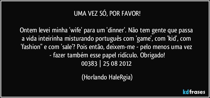 UMA VEZ SÓ, POR FAVOR!

Ontem levei minha 'wife' para um 'dinner'. Não tem gente que passa a vida inteirinha misturando português com 'game', com 'kid', com 'fashion" e com 'sale'? Pois então,  deixem-me - pelo menos uma vez - fazer também esse papel ridículo. Obrigado!
00383 | 25/08/2012 (Horlando HaleRgia)