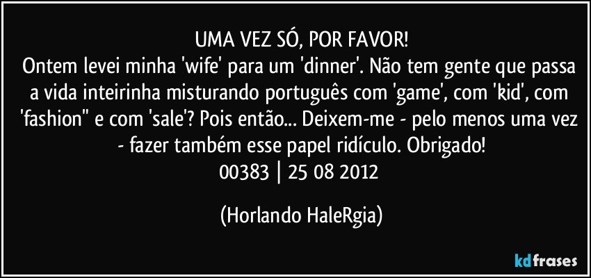 UMA VEZ SÓ, POR FAVOR!
Ontem levei minha 'wife' para um 'dinner'. Não tem gente que passa a vida inteirinha misturando português com 'game', com 'kid', com 'fashion" e com 'sale'? Pois então...  Deixem-me - pelo menos uma vez - fazer também esse papel ridículo. Obrigado!
00383 | 25/08/2012 (Horlando HaleRgia)