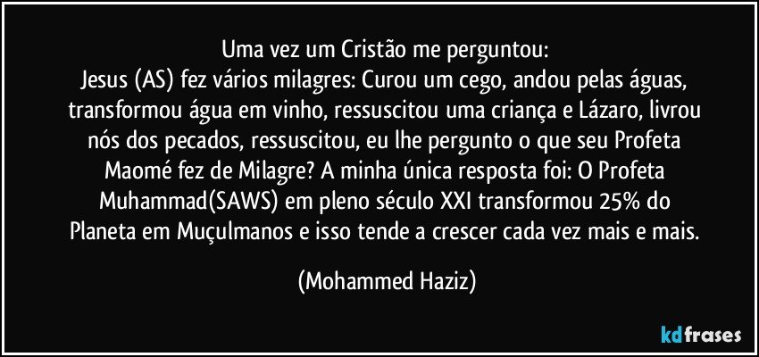 Uma vez um Cristão me perguntou: 
Jesus (AS) fez vários milagres: Curou um cego, andou pelas águas, transformou água em vinho, ressuscitou uma criança e Lázaro, livrou nós dos pecados, ressuscitou, eu lhe pergunto o que seu Profeta Maomé fez de Milagre? A minha única resposta foi: O Profeta Muhammad(SAWS) em pleno século XXI transformou 25% do Planeta em Muçulmanos e isso tende a crescer cada vez mais e mais. (Mohammed Haziz)