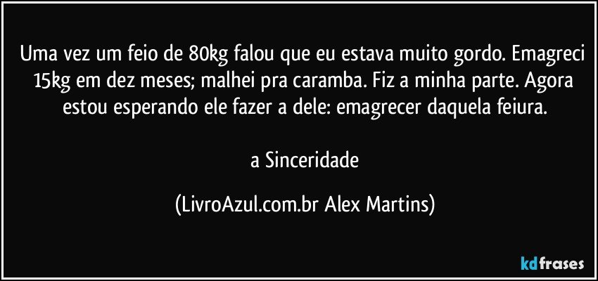 Uma vez um feio de 80kg falou que eu estava muito gordo. Emagreci 15kg em dez meses; malhei pra caramba. Fiz a minha parte. Agora estou esperando ele fazer a dele: emagrecer daquela feiura.
// a Sinceridade (LivroAzul.com.br Alex Martins)