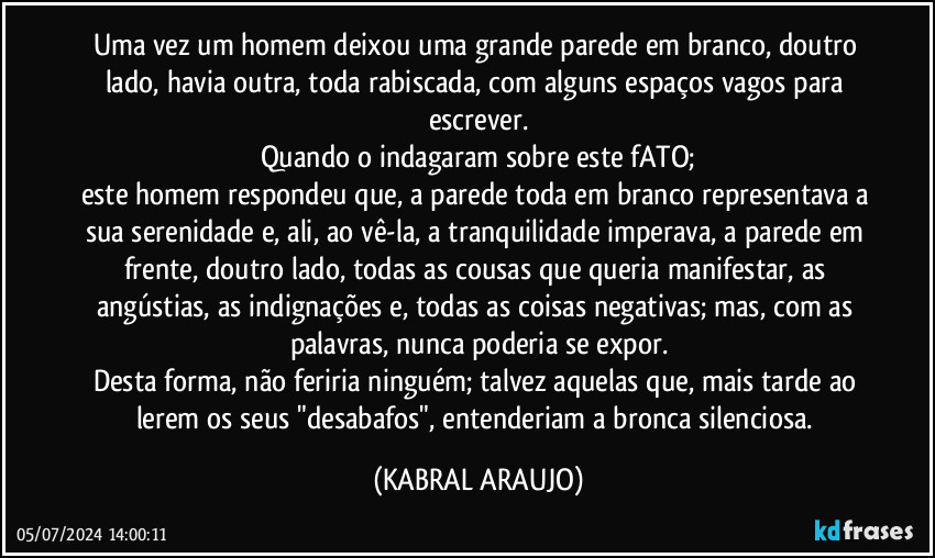 Uma vez um homem deixou uma grande parede em branco, doutro lado, havia outra, toda rabiscada, com alguns espaços vagos para escrever.
Quando o indagaram sobre este fATO;
este homem respondeu que, a parede toda em branco representava a sua serenidade e, ali, ao vê-la, a tranquilidade imperava, a parede em frente, doutro lado, todas as cousas que queria manifestar, as angústias, as indignações e, todas as coisas negativas; mas, com as palavras, nunca poderia se expor.
Desta forma, não feriria ninguém; talvez aquelas que, mais tarde ao lerem os seus "desabafos", entenderiam a bronca silenciosa. (KABRAL ARAUJO)