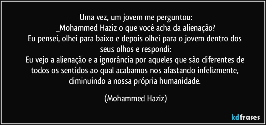 Uma vez, um jovem me perguntou:
_Mohammed Haziz o que você acha da alienação?
Eu pensei, olhei para baixo e depois olhei para o jovem dentro dos seus olhos e respondi:
Eu vejo a alienação e a ignorância por aqueles que são diferentes de todos os sentidos ao qual acabamos nos afastando infelizmente, diminuindo a nossa própria humanidade. (Mohammed Haziz)