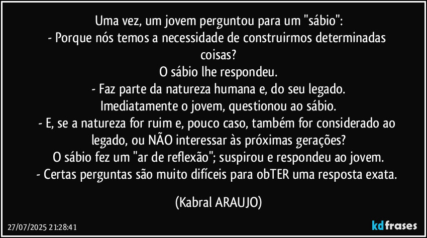 Uma vez, um jovem perguntou para um "sábio":
- Porque nós temos a necessidade de construirmos determinadas coisas?
O sábio lhe respondeu.
- Faz parte da natureza humana e, do seu legado.
Imediatamente o jovem, questionou ao sábio.
- E, se a natureza for ruim e, pouco caso,  também for considerado ao legado, ou NÃO interessar às próximas gerações?
O sábio fez um "ar de reflexão"; suspirou e respondeu ao jovem.
- Certas perguntas são muito difíceis para obTER uma resposta exata. (KABRAL ARAUJO)