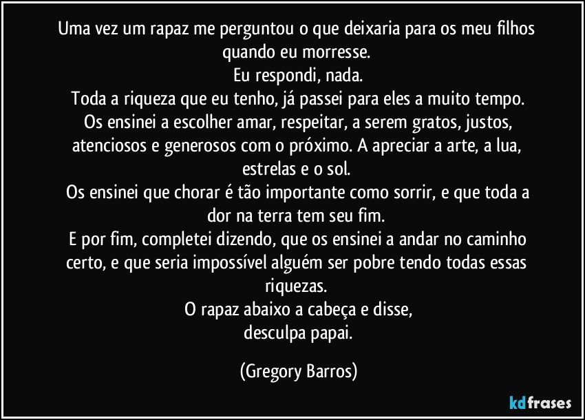 Uma vez um rapaz me perguntou o que deixaria para os meu filhos quando eu morresse. 
 Eu respondi, nada. 
 Toda a riqueza que eu tenho, já passei para eles a muito tempo. 
 Os ensinei a escolher amar, respeitar, a serem gratos, justos, atenciosos e generosos com o próximo. A apreciar a arte, a lua, estrelas e o sol. 
 Os ensinei que chorar é tão importante como sorrir, e que toda a dor na terra tem seu fim. 
 E por fim, completei dizendo, que os ensinei a andar no caminho certo, e que seria impossível alguém ser pobre tendo todas essas riquezas. 
 O rapaz abaixo a cabeça e disse, 
 desculpa papai. (Gregory Barros)