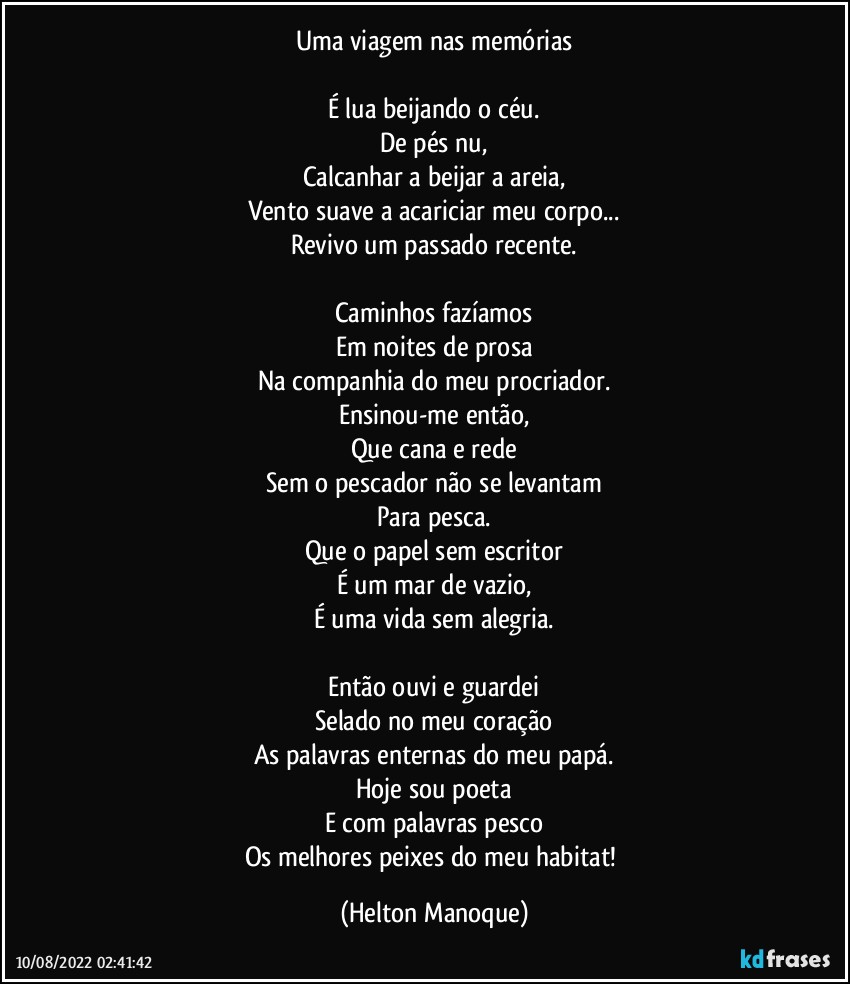 Uma viagem nas memórias

É lua beijando o céu.
De pés nu,
Calcanhar a beijar a areia,
Vento suave a acariciar meu corpo...
Revivo um passado recente.

Caminhos fazíamos
Em noites de prosa
Na companhia do meu procriador.
Ensinou-me então,
Que cana e rede
Sem o pescador não se levantam
Para pesca.
Que o papel sem escritor
É um mar de vazio,
É uma vida sem alegria.

Então ouvi e guardei
Selado no meu coração
As palavras enternas do meu papá.
Hoje sou poeta
E com palavras pesco
Os melhores peixes do meu habitat! (Helton Manoque)