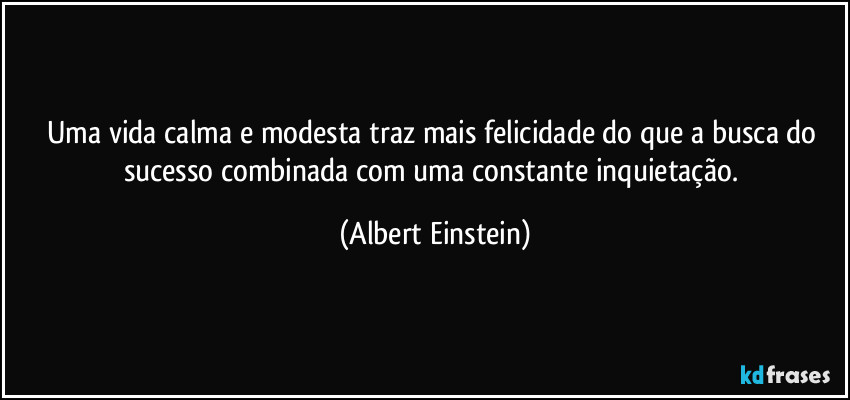 Uma vida calma e modesta traz mais felicidade do que a busca do sucesso combinada com uma constante inquietação. (Albert Einstein)