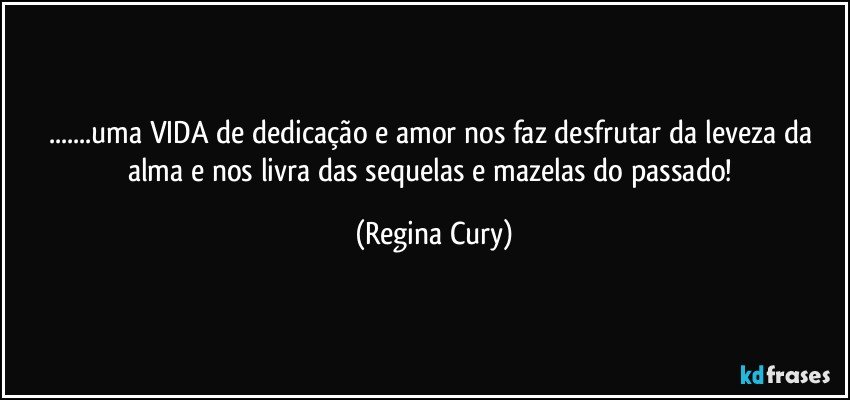 ...uma VIDA de dedicação e amor nos faz desfrutar da leveza da alma e nos livra  das sequelas  e mazelas do passado! (Regina Cury)