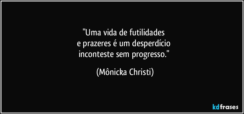 "Uma vida de futilidades 
e prazeres é um desperdício 
inconteste sem progresso." (Mônicka Christi)