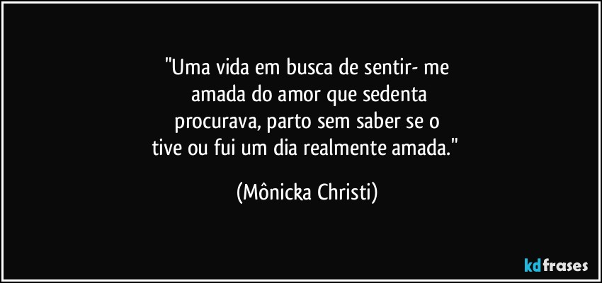 "Uma vida em busca de sentir- me
 amada do amor que sedenta
 procurava, parto sem saber se o 
tive ou fui  um dia realmente amada." (Mônicka Christi)