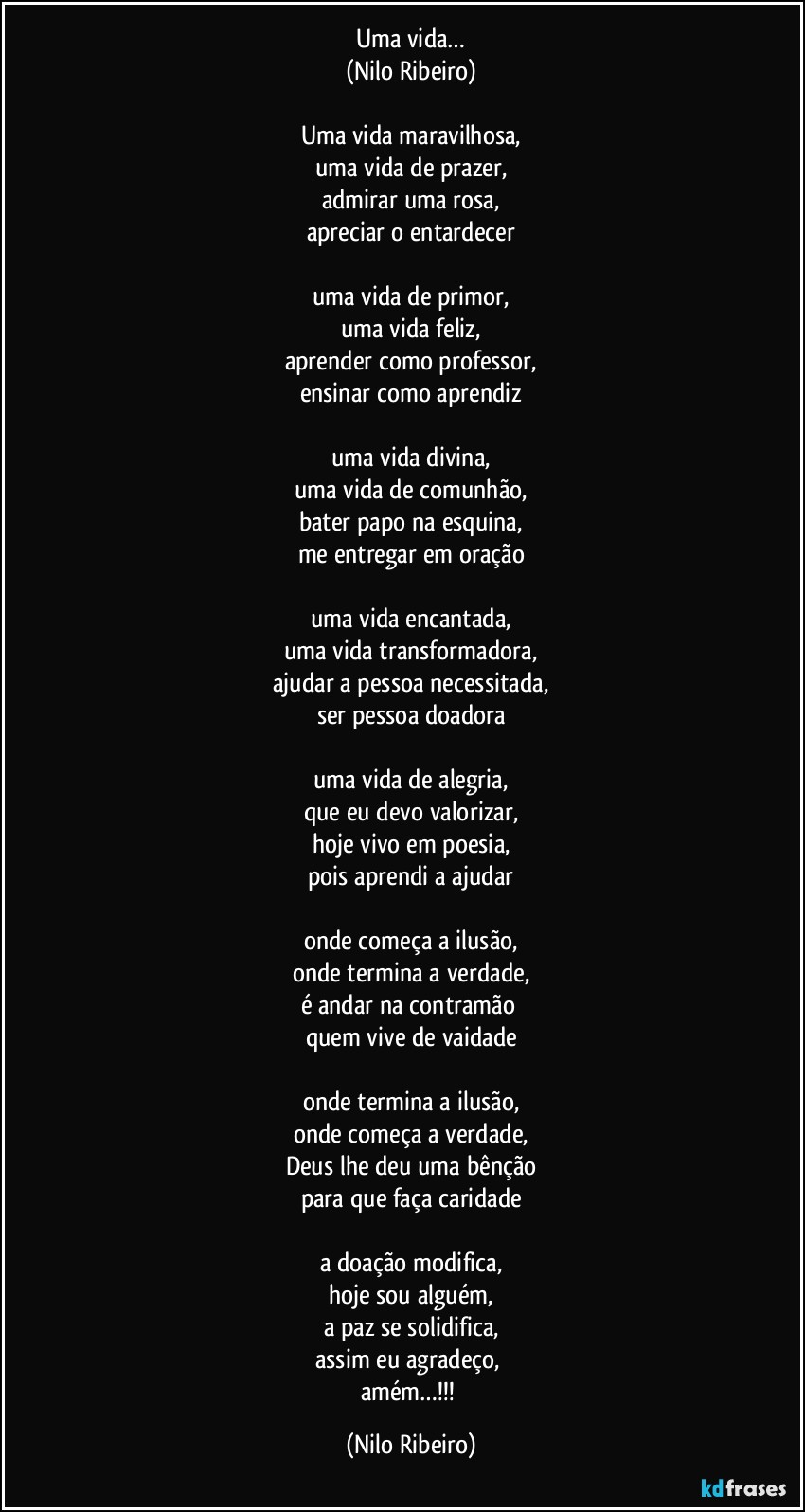 Uma vida…
(Nilo Ribeiro)

Uma vida maravilhosa,
uma vida de prazer,
admirar uma rosa,
apreciar o entardecer

uma vida de primor,
uma vida feliz,
aprender como professor,
ensinar como aprendiz

uma vida divina,
uma vida de comunhão,
bater papo na esquina,
me entregar em oração

uma vida encantada,
uma vida transformadora,
ajudar a pessoa necessitada,
ser pessoa doadora

uma vida de alegria,
que eu devo valorizar,
hoje vivo em poesia,
pois aprendi a ajudar

onde começa a ilusão,
onde termina a verdade,
é andar na contramão 
quem vive de vaidade

onde termina a ilusão,
onde começa a verdade,
Deus lhe deu uma bênção
para que faça caridade

a doação modifica,
hoje sou alguém,
a paz se solidifica,
assim eu agradeço, 
amém…!!! (Nilo Ribeiro)