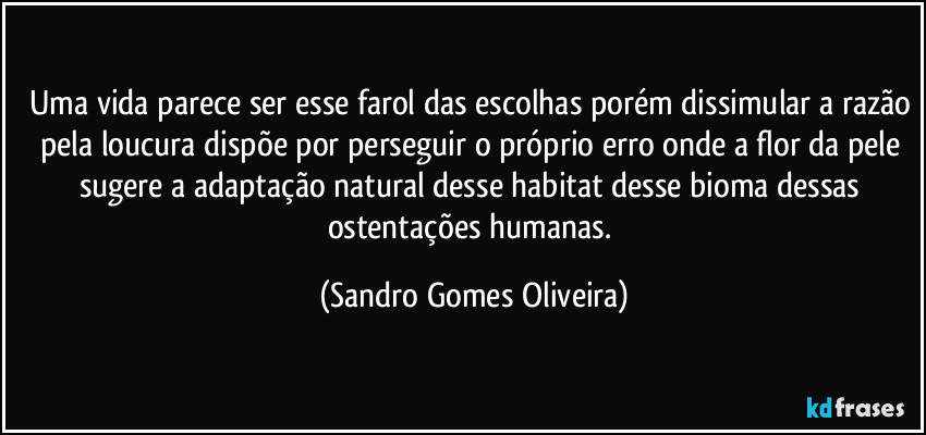 Uma vida parece ser esse farol das escolhas porém dissimular a razão pela loucura dispõe por perseguir o próprio erro onde a flor da pele sugere a adaptação natural desse habitat desse bioma dessas ostentações humanas. (Sandro Gomes Oliveira)