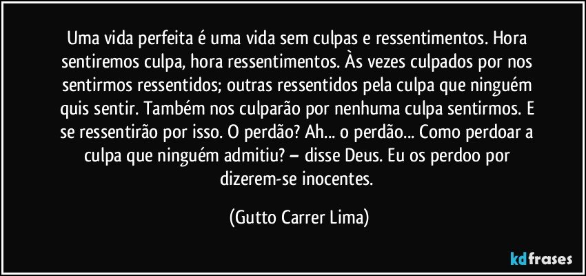 Uma vida perfeita é uma vida sem culpas e ressentimentos. Hora sentiremos culpa, hora ressentimentos. Às vezes culpados por nos sentirmos ressentidos; outras ressentidos pela culpa que ninguém quis sentir. Também nos culparão por nenhuma culpa sentirmos. E se ressentirão por isso. O perdão? Ah... o perdão... Como perdoar a culpa que ninguém admitiu? – disse Deus. Eu os perdoo por dizerem-se inocentes. (Gutto Carrer Lima)