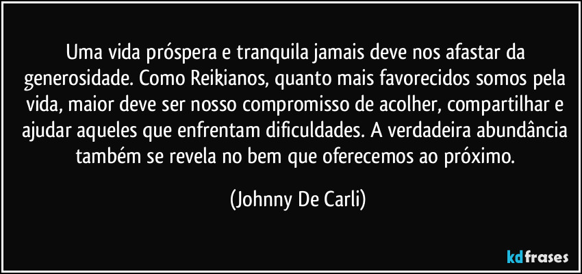 Uma vida próspera e tranquila jamais deve nos afastar da generosidade. Como Reikianos, quanto mais favorecidos somos pela vida, maior deve ser nosso compromisso de acolher, compartilhar e ajudar aqueles que enfrentam dificuldades. A verdadeira abundância também se revela no bem que oferecemos ao próximo. (Johnny De Carli)