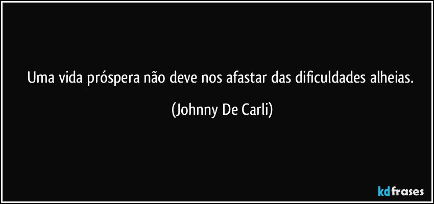 Uma vida próspera não deve nos afastar das dificuldades alheias. (Johnny De Carli)
