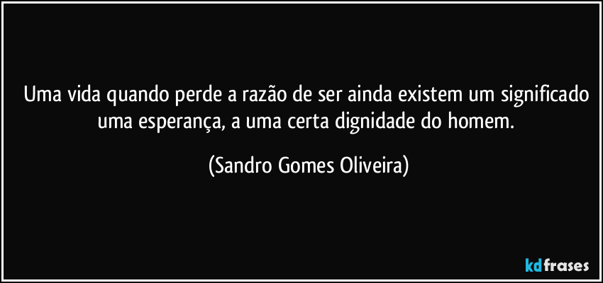 Uma vida quando perde a razão de ser ainda existem um significado uma esperança, a uma certa dignidade do homem. (Sandro Gomes Oliveira)