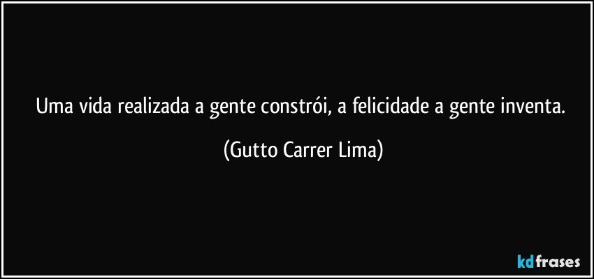 Uma vida realizada a gente constrói, a felicidade a gente inventa. (Gutto Carrer Lima)