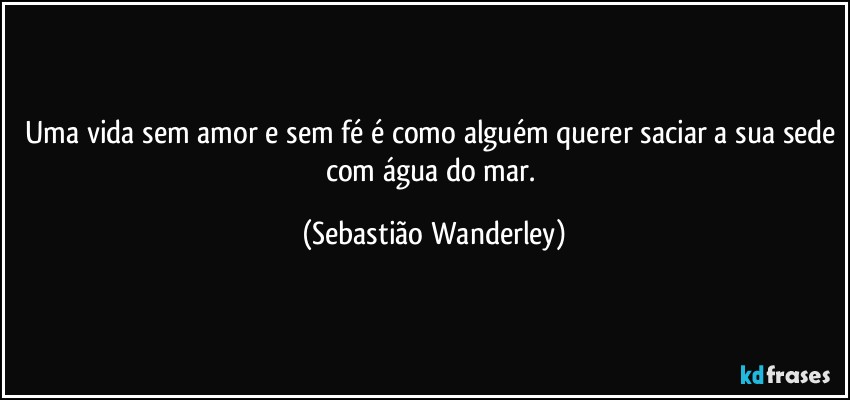 Uma vida sem amor e sem fé é como alguém querer saciar a sua sede com água do mar. (Sebastião Wanderley)