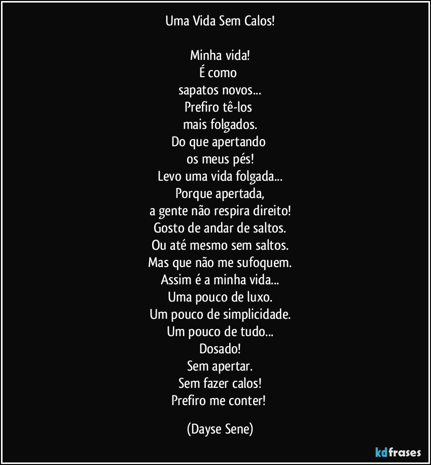 Uma Vida Sem Calos!

Minha vida!
É como 
sapatos novos...
Prefiro tê-los 
mais folgados.
Do que apertando 
os meus pés!
Levo uma vida folgada...
Porque apertada,
a gente não respira direito!
Gosto de andar de saltos.
Ou até mesmo sem saltos.
Mas que não me sufoquem.
Assim é a minha vida...
Uma pouco de luxo.
Um pouco de simplicidade.
Um pouco de tudo...
Dosado!
Sem apertar.
Sem fazer calos!
Prefiro me conter! (Dayse Sene)